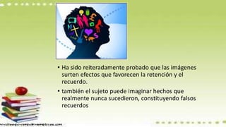 • Ha sido reiteradamente probado que las imágenes
surten efectos que favorecen la retención y el
recuerdo.
• también el sujeto puede imaginar hechos que
realmente nunca sucedieron, constituyendo falsos
recuerdos
 