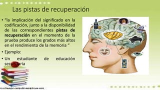 Las pistas de recuperación
• “la implicación del significado en la
codificación, junto a la disponibilidad
de las correspondientes pistas de
recuperación en el momento de la
prueba produce los grados más altos
en el rendimiento de la memoria “
• Ejemplo:
• Un estudiante de educación
secundaria
 