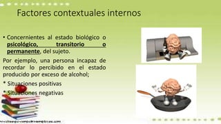 Factores contextuales internos
• Concernientes al estado biológico o
psicológico, transitorio o
permanente, del sujeto.
Por ejemplo, una persona incapaz de
recordar lo percibido en el estado
producido por exceso de alcohol;
* Situaciones positivas
* Situaciones negativas
 