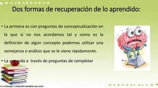 Dos formas de recuperación de lo aprendido:
• La primera es con preguntas de conceptualización en
la que si no nos acordamos tal y como es la
definición de algún concepto podemos utilizar una
semejanza o análisis que se le viene rápidamente.
• La segunda a través de preguntas de completar
 