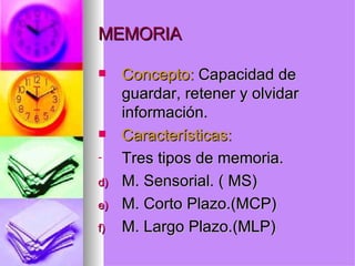 MEMORIA Concepto:  Capacidad de guardar, retener y olvidar información. Características:  Tres tipos de memoria. M. Sensorial. ( MS) M. Corto Plazo.(MCP) M. Largo Plazo.(MLP) 