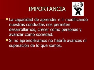 IMPORTANCIA La capacidad de aprender e ir modificando nuestras conductas nos permiten desarrollarnos, crecer como personas y avanzar como sociedad. Si no aprendiéramos no habría avances ni superación de lo que somos. 