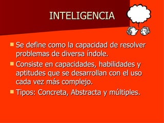 INTELIGENCIA Se define como la capacidad de resolver problemas de diversa índole. Consiste en capacidades, habilidades y aptitudes que se desarrollan con el uso cada vez más complejo. Tipos: Concreta, Abstracta y múltiples. 
