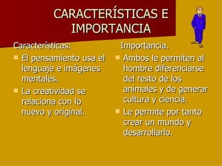 CARACTERÍSTICAS E IMPORTANCIA Características: El pensamiento usa el lenguaje e imágenes mentales. La creatividad se relaciona con lo nuevo y original. Importancia. Ambos le permiten al hombre diferenciarse del resto de los animales y de generar cultura y ciencia. Le permite por tanto crear un mundo y desarrollarlo. 