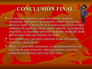 CONCLUSIÓN FINAL. Los procesos cognitivos como: percepción, memoria, aprendizaje, inteligencia, pensamiento, creatividad, los procesos afectivos como: el desarrollo de la motivación y la afectividad múltiple y de aquel que integra ambos aspectos: la inteligencia emocional, se encuentran presentes en nuestro desarrollo desde que nacemos hasta que dejamos de existir.  Nos constituyen y permiten conformar lo que será nuestra identidad y forma de ser.  Mente y Cuerpo nos constituyen, se encuentran presentes en cada uno de estos procesos y dan pie a nuestra existencia cualquiera sea la teoría que avale esta visión. 