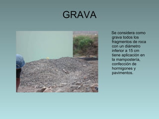 GRAVA Se considera como grava todos los fragmentos de roca con un diámetro inferior a 15 cm tiene aplicación en la mampostería, confección de hormigones y pavimentos.  