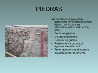 PIEDRAS Las condiciones que estos materiales minerales naturales deben reunir para ser utilizadas en la construcción son: Ser homogéneas De grano uniforme Carecer de grietas Resistentes a cargas, y agentes atmosféricos Tener adherencia al mortero  Dejarse labrar fácilmente. 