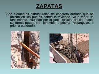 ZAPATAS Son elementos estructurales de concreto armado que se ubican en los puntos donde la vivienda, va a tener un fundimiento, causado por la poca resistencia del suelo, su forma puede ser, piramidal , prisma, rectangular, o prisma cuadrada.  