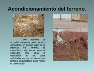 Acondicionamiento del terreno. Los trabajos de acondicionamiento del terreno consistirán en primer lugar en la limpieza del terreno. El movimiento de tierras será el necesario para situar la edificación en las cotas señaladas en planos, dejando el terreno compactado para recibir la cimentación.   
