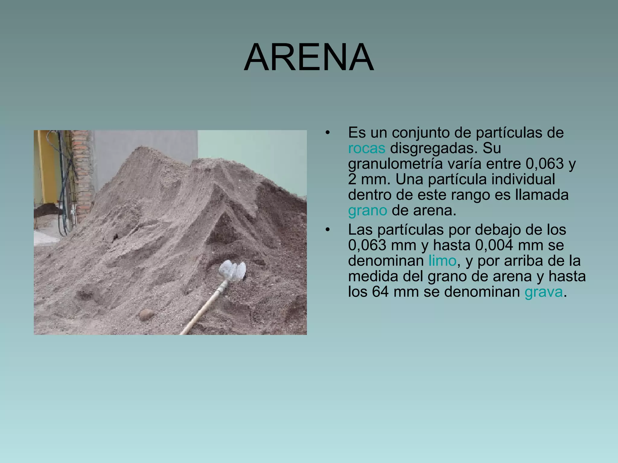 ARENA Es un conjunto de partículas de  rocas  disgregadas. Su granulometría varía entre 0,063 y 2 mm. Una partícula individual dentro de este rango es llamada  grano  de arena.  Las partículas por debajo de los 0,063 mm y hasta 0,004 mm se denominan  limo , y por arriba de la medida del grano de arena y hasta los 64 mm se denominan  grava . 