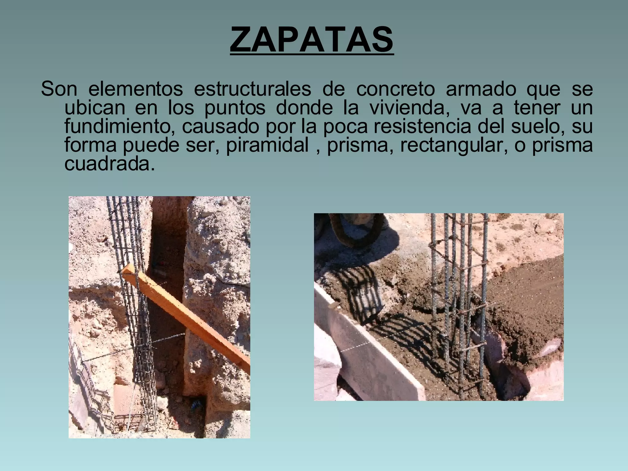 ZAPATAS Son elementos estructurales de concreto armado que se ubican en los puntos donde la vivienda, va a tener un fundimiento, causado por la poca resistencia del suelo, su forma puede ser, piramidal , prisma, rectangular, o prisma cuadrada.  