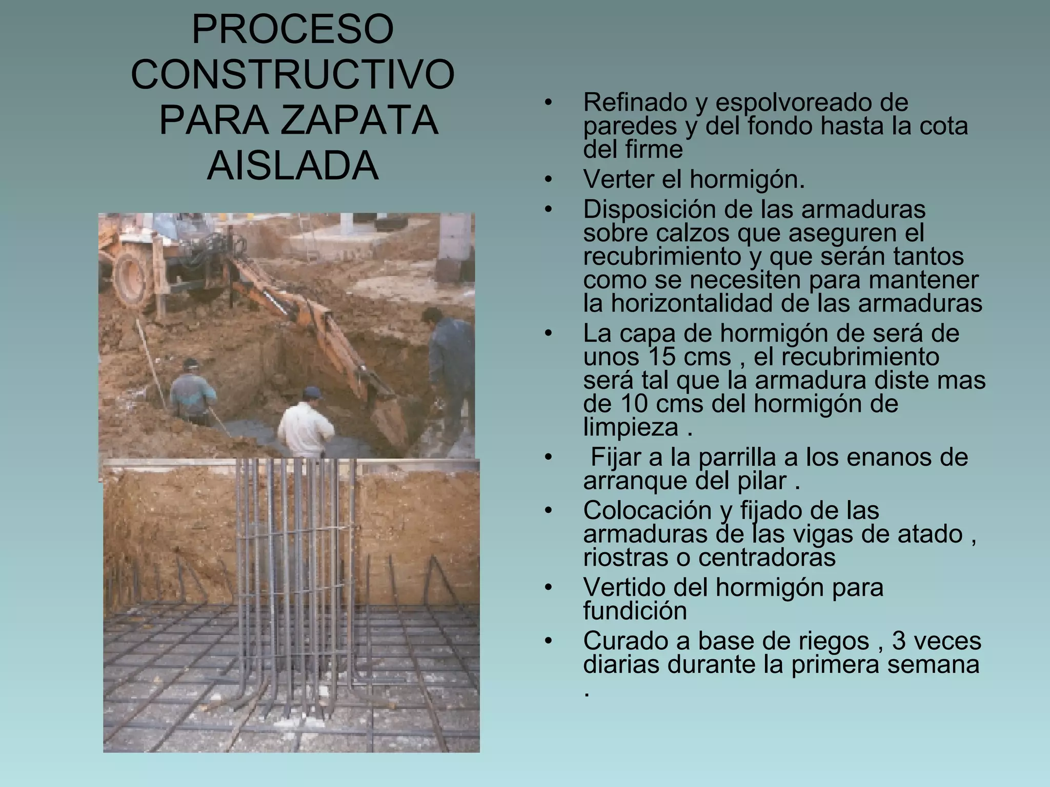 PROCESO CONSTRUCTIVO  PARA ZAPATA AISLADA Refinado y espolvoreado de paredes y del fondo hasta la cota del firme  Verter el hormigón.  Disposición de las armaduras sobre calzos que aseguren el recubrimiento y que serán tantos como se necesiten para mantener la horizontalidad de las armaduras  La capa de hormigón de será de unos 15 cms , el recubrimiento será tal que la armadura diste mas de 10 cms del hormigón de limpieza . Fijar a la parrilla a los enanos de arranque del pilar . Colocación y fijado de las armaduras de las vigas de atado , riostras o centradoras  Vertido del hormigón para fundición Curado a base de riegos , 3 veces diarias durante la primera semana .  