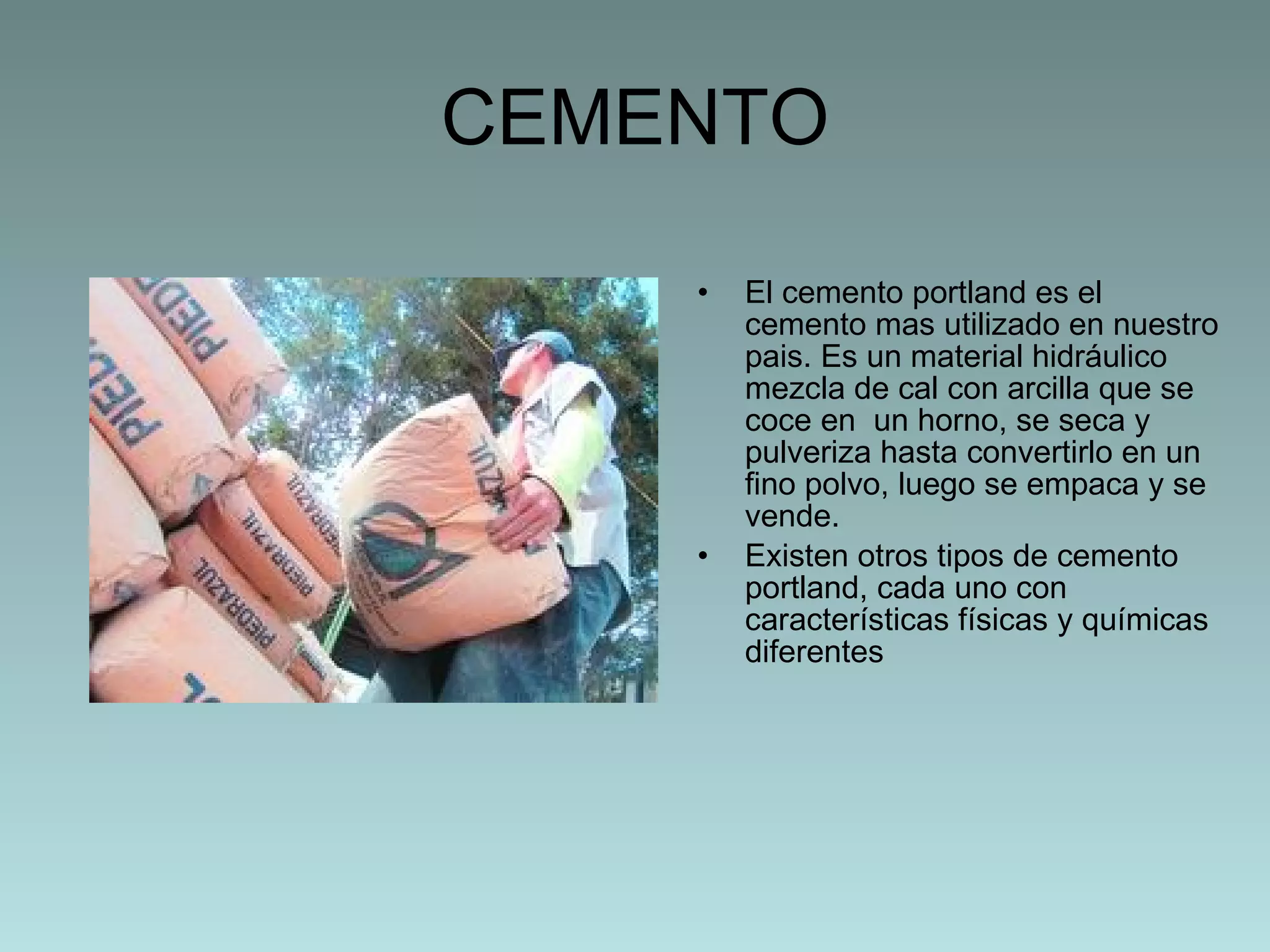 CEMENTO El cemento portland es el cemento mas utilizado en nuestro pais. Es un material hidráulico mezcla de cal con arcilla que se coce en  un horno, se seca y pulveriza hasta convertirlo en un fino polvo, luego se empaca y se vende. Existen otros tipos de cemento portland, cada uno con características físicas y químicas diferentes 