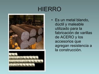 HIERRO Es un metal blando, dúctil y maleable utilizado para la fabricación de  varillas de ACERO y los accesorios que agregan resistencia a la construcción. 
