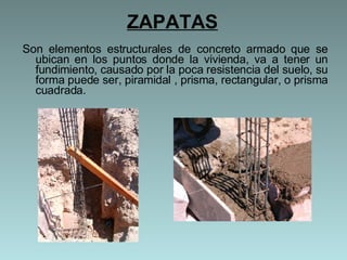 ZAPATAS Son elementos estructurales de concreto armado que se ubican en los puntos donde la vivienda, va a tener un fundimiento, causado por la poca resistencia del suelo, su forma puede ser, piramidal , prisma, rectangular, o prisma cuadrada.  