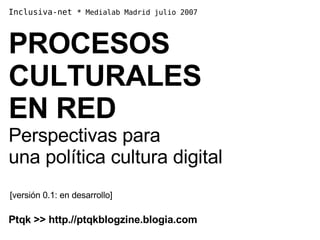 Inclusiva-net  *  Medialab Madrid julio 2007  PROCESOS CULTURALES  EN RED Perspectivas para  una política cultura digital [versión 0.1: en desarrollo] Ptqk >> http.//ptqkblogzine.blogia.com 