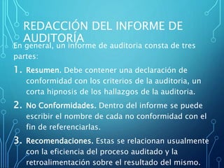 REDACCIÓN DEL INFORME DE
AUDITORÍA
En general, un informe de auditoria consta de tres
partes:
1. Resumen. Debe contener una declaración de
conformidad con los criterios de la auditoria, un
corta hipnosis de los hallazgos de la auditoria.
2. No Conformidades. Dentro del informe se puede
escribir el nombre de cada no conformidad con el
fin de referenciarlas.
3. Recomendaciones. Estas se relacionan usualmente
con la eficiencia del proceso auditado y la
retroalimentación sobre el resultado del mismo.
 