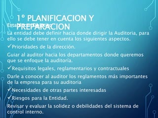 1º PLANIFICACION Y
PREPARACIONEstablecer Objetivo
La entidad debe definir hacia donde dirigir la Auditoria, para
ello se debe tener en cuenta los siguientes aspectos.
Prioridades de la dirección.
Guiar al auditor hacia los departamentos donde queremos
que se enfoque la auditoría.
Requisitos legales, reglamentarios y contractuales
Darle a conocer al auditor los reglamentos más importantes
de la empresa para su auditoria
Necesidades de otras partes interesadas
Riesgos para la Entidad.
Revisar y evaluar la solidez o debilidades del sistema de
control interno.
 