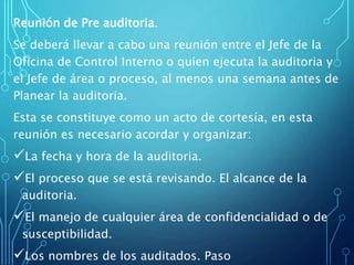 Reunión de Pre auditoria.
Se deberá llevar a cabo una reunión entre el Jefe de la
Oficina de Control Interno o quien ejecuta la auditoria y
el Jefe de área o proceso, al menos una semana antes de
Planear la auditoria.
Esta se constituye como un acto de cortesía, en esta
reunión es necesario acordar y organizar:
La fecha y hora de la auditoria.
El proceso que se está revisando. El alcance de la
auditoria.
El manejo de cualquier área de confidencialidad o de
susceptibilidad.
Los nombres de los auditados. Paso
 