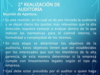 2º REALIZACIÓN DE
AUDITORÍA
Reunión de Apertura.
• Es una reunión, en la cual se da por iniciada la auditoria
y se dejan claros los puntos más relevantes que la alta
dirección requiera conocer o evaluar dentro de lo que
indican las normativas para el control interno, la
formalidad y complejidad de los mismos.
• En esta etapa se determinar los objetivos de la
auditoría, éstos objetivos tienen que ser establecidos
por los interesados que son los miembros de la alta
gerencia, de esta manera determinar si la empresa
cumple con lineamientos legales según el tipo de
empresa.
• Esta debe estar presidida por el auditor o quien haga
 