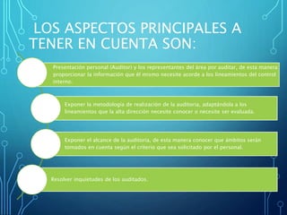LOS ASPECTOS PRINCIPALES A
TENER EN CUENTA SON:
Presentación personal (Auditor) y los representantes del área por auditar, de esta manera
proporcionar la información que él mismo necesite acorde a los lineamientos del control
interno.
Exponer la metodología de realización de la auditoria, adaptándola a los
lineamientos que la alta dirección necesite conocer o necesite ser evaluada.
Exponer el alcance de la auditoria, de esta manera conocer que ámbitos serán
tomados en cuenta según el criterio que sea solicitado por el personal.
Resolver inquietudes de los auditados.
 