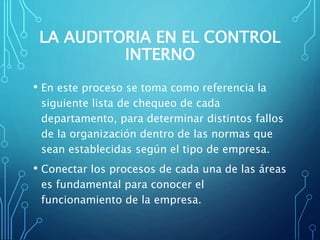 LA AUDITORIA EN EL CONTROL
INTERNO
• En este proceso se toma como referencia la
siguiente lista de chequeo de cada
departamento, para determinar distintos fallos
de la organización dentro de las normas que
sean establecidas según el tipo de empresa.
• Conectar los procesos de cada una de las áreas
es fundamental para conocer el
funcionamiento de la empresa.
 