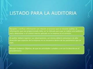 LISTADO PARA LA AUDITORIA
Recopilar y verificar información con relación al proceso que se necesite auditar, la
información que sea proporcionada debe ser la indicada para que se realice una auditoria
real y determinar si el control interno aplicado en la empresa es el correcto.
El auditor deberá registrar sus observaciones, así mismo deberá comunicar a la alta
dirección que aspectos de la empresa no se encuentra dentro de los parámetros que se
rijan.
Recoger Evidencia Objetiva, de que las actividades cumplen o no con lo descrito en el
procedimiento.
 