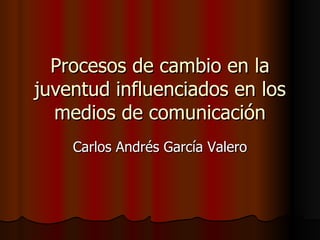 Procesos de cambio en la juventud influenciados en los medios de comunicación Carlos Andrés García Valero 