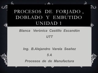 PROCESOS DE FORJADO ,
DOBLADO Y EMBUTIDO
UNIDAD 1
Blanca Verónica Castillo Escandón
UTT
Ing. B.Alejandro Varela Seañez
5 A
Procesos de de Manufactura
 