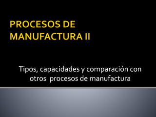 Tipos, capacidades y comparación con
otros procesos de manufactura
 