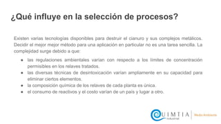 ¿Qué influye en la selección de procesos?
Existen varias tecnologías disponibles para destruir el cianuro y sus complejos metálicos.
Decidir el mejor mejor método para una aplicación en particular no es una tarea sencilla. La
complejidad surge debido a que:
● las regulaciones ambientales varían con respecto a los límites de concentración
permisibles en los relaves tratados.
● las diversas técnicas de desintoxicación varían ampliamente en su capacidad para
eliminar ciertos elementos.
● la composición química de los relaves de cada planta es única.
● el consumo de reactivos y el costo varían de un país y lugar a otro.
 