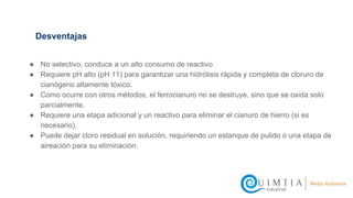 ● No selectivo, conduce a un alto consumo de reactivo
● Requiere pH alto (pH 11) para garantizar una hidrólisis rápida y completa de cloruro de
cianógeno altamente tóxico.
● Como ocurre con otros métodos, el ferrocianuro no se destruye, sino que se oxida solo
parcialmente.
● Requiere una etapa adicional y un reactivo para eliminar el cianuro de hierro (si es
necesario).
● Puede dejar cloro residual en solución, requiriendo un estanque de pulido o una etapa de
aireación para su eliminación.
Desventajas
 