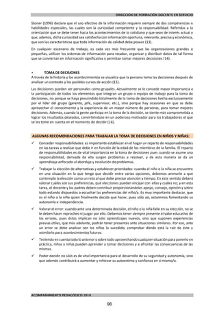 DIRECCIÓN DE FORMACIÓN DOCENTE EN SERVICIO
ACOMPAÑAMIENTO PEDAGÓGICO 2018
Stoner (1996) declara que el uso efectivo de la información requiere siempre de dos competencias o
habilidades especiales, las cuales son la curiosidad competente y la responsabilidad. Referidas a la
orientación que se debe tener hacia los acontecimientos de lo cotidiano y que sean de interés actual y
que, además, dicha curiosidad sea satisfecha con información oportuna, relevante, precisa y económica,
que son las características que toda información de calidad debe poseer (13).
En cualquier escenario de trabajo, es cada vez más frecuente que las organizaciones grandes o
pequeñas, utilicen los sistemas de información para recabar, organizar y distribuir datos de tal forma
que se conviertan en información significativa y permitan tomar mejores decisiones (14).
 TOMA DE DECISIONES
A través de la historia y los acontecimientos se visualiza que la persona toma las decisiones después de
analizar un contexto y los posibles cursos de acción (15).
Las decisiones pueden ser personales como grupales. Actualmente se le concede mayor importancia a
la participación de todos los elementos que integran un grupo o equipo de trabajo para la toma de
decisiones, no porque se haya prescindido totalmente de la toma de decisiones hecha exclusivamente
por el líder del grupo (gerente, jefe, supervisor, etc.), sino porque hay ocasiones en que se debe
aprovechar el conocimiento y la experiencia de un mayor número de personas, para tomar mejores
decisiones. Además, cuando la gente participa en la toma de la decisión, se siente más comprometida a
lograr los resultados deseados, convirtiéndose en un poderoso motivador para los trabajadores el que
se les tome en cuenta en el momento de decidir (16).
ALGUNAS RECOMENDACIONES PARA TRABAJAR LA TOMA DE DECISIONES EN NIÑOS Y NIÑAS:
 Conceder responsabilidades: es importante establecer en el hogar un reparto de responsabilidades
en las tareas a realizar que debe ir en función de la edad de los miembros de la familia. El reparto
de responsabilidades es de vital importancia en la toma de decisiones pues cuando se asume una
responsabilidad, derivada de ella surgen problemas a resolver, y de esta manera se da un
aprendizaje enfocado al abordaje y resolución deproblemas.
 Trabajar la elección de alternativas y establecer prioridades: cuando el niño o la niña se encuentre
en una situación en la que tenga que decidir entre varias opciones, debemos animarle a que
contemple la elección como un reto al que debe prestar atención y tiempo. En este sentido deberá
valorar cuáles son sus preferencias, qué elecciones pueden encajar con ellas y cuáles no; y en esta
tarea, el docente y los padres deben contribuir proporcionándoles apoyo, consejo, opinión y sobre
todo estando dispuestos a escuchar las preferencias del niño/a. Es muy importante destacar, que
es el niño o la niña quien finalmente decida qué hacer, pues sólo así, estaremos fomentando su
autonomía e independencia.
 Valorar el error: cuando ante una determinada decisión, el niño o la niña falle en su elección, no se
le deben hacer reproches ni juzgar por ello. Debemos tener siempre presente el valor educativo de
los errores, pues éstos implican no sólo aprendizajes nuevos, sino que suponen experiencias
previas útiles, que más adelante, podrán tener presentes ante situaciones similares. Por eso, ante
un error se debe analizar con los niños lo sucedido, comprobar dónde está la raíz de éste y
asimilarlo para acontecimientos futuros.
 Teniendo encuenta todolo anterior y sobre todo aprovechando cualquier situación para ponerlo en
práctica, niños y niñas pueden aprender a tomar decisiones y a afrontar las consecuencias de las
mismas.
 Poder decidir no sólo es de vital importancia para el desarrollo de su seguridad y autonomía, sino
que además contribuirá a aumentar y reforzar su autoestima y confianza en sí mismo/a.
96
 