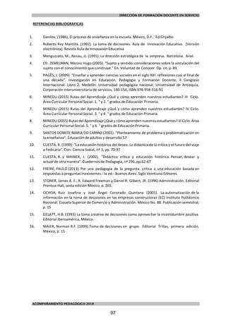 DIRECCIÓN DE FORMACIÓN DOCENTE EN SERVICIO
ACOMPAÑAMIENTO PEDAGÓGICO 2018
REFERENCIAS BIBLIOGRAFICAS
1. Danilov, (1986), El proceso de enseñanza en la escuela. México, D.F.: Ed.Grijalbo
2. Roberto Rey Mantilla. (1992). La toma de decisiones. Aula de Innovación Educativa. [Versión
electrónica]. Revista Aula de Innovación Educativa
3. Menguzzato, M.; Renau, JJ. (1991): La dirección estratégica de la empresa. Barcelona. Ariel.
4. Cfr. ZEMELMAN, Merino Hugo (2005). “Sujeto y sentido: consideraciones sobre la vinculación del
sujeto con el conocimiento que construye.” En: Voluntad de Conocer. Op. cit. p. 89.
5. PAGÈS, J. (2009): “Enseñar y aprender ciencias sociales en el siglo XXI: reflexiones casi al final de
una década”. Investigación en Educación, Pedagogía y Formación Docente, II Congreso
Internacional. Libro 2, Medellín. Universidad pedagógica nacional, Universidad de Antioquia,
Corporación interuniversitaria de servicios, 140-154, ISBN 978-958-316-91
6. MINEDU (2015) Rutas del Aprendizaje ¿Qué y cómo aprenden nuestros estudiantes? III Ciclo.
Área Curricular Personal Social. 1. ° y 2. ° grados de Educación Primaria.
7. MINEDU (2015) Rutas del Aprendizaje ¿Qué y cómo aprenden nuestros estudiantes? IV Ciclo.
Área Curricular Personal Social. 3. ° y 4. ° grados de Educación Primaria.
8. MINEDU (2015) Rutas del Aprendizaje ¿Qué y cómo aprenden nuestros estudiantes? III Ciclo. Área
Curricular Personal Social. 5. ° y 6. ° grados de Educación Primaria.
9. SANTOS DOMITE MARIA DO CARMO (2001). “Planteamiento de problema y problematización en
la enseñanza“. Educación de adultos y desarrollo 57
10. CUESTA, R. (1999): "La educación histórica del deseo. La didáctica de la crítica y el futuro del viaje
a Fedicaria". Con- Ciencia Social, nº 3, pp. 70-97
11. CUESTA, R. y MAINER, J. (2002). "Didáctica crítica y educación histórica. Pensar, desear y
actuar de otra manera". Cuadernos de Pedagogía, nº 295, pp.62-67
12. FREIRÉ, PAULO (2013). Por una pedagogía de la pregunta: crítica a una educación basada en
respuestas a preguntas inexistentes.- Ia ed.- Buenos Aires: Siglo Veintiuno Editores.
13. STONER, James A. F.; R. Edward Freeman y Daniel R. Gilbert, JR. (1996) Administración. Editorial
Prentice Hall, sexta edición México, p. 265.
14. OCHOA, Ruiz Josefina y José Ángel Coronado Quintana (2001). La automatización de la
información en la toma de decisiones en las empresas constructoras (EC) Instituto Politécnico
Nacional. Escuela Superior de Comercio y Administración. México No. 88. Publicación semestral,
p. 15
15. GELATT, H.B. (1993) La toma creativa de decisiones como aprovechar la incertidumbre positiva.
Editorial Iberoamérica, México.
16. MAIER, Norman R.F. (1999) Toma de decisiones en grupo. Editorial Trillas, primera edición,
México, p. 15
97
 