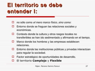 El territorio se debe entender I: no sólo como  el mero marco físico, sino como: Entorno donde se fraguan las relaciones sociales y económicas. Contexto donde la cultura y otros rasgos locales no transferibles se han ido sedimentado y afirmando en el tiempo. Marco donde los hombres y las empresas establecen relaciones. Entorno  donde  las instituciones públicas y privadas interactúan para regular la sociedad. Factor estratégico de oportunidades de desarrollo. El territorio  Complejo  y  Flexible Mgter. Mariano Ramiro Pianovi 