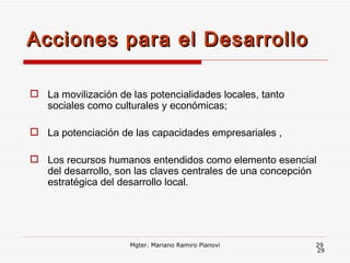 La movilización de las potencialidades locales, tanto sociales como culturales y económicas; La potenciación de las capacidades empresariales , Los recursos humanos entendidos como elemento esencial del desarrollo, son las claves centrales de una concepción estratégica del desarrollo local. Acciones para el Desarrollo  Mgter. Mariano Ramiro Pianovi 