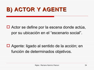 B) ACTOR Y AGENTE Actor se define por la escena donde actúa, por su ubicación en el “escenario social”. Agente: ligado al sentido de la acción; en función de determinados objetivos. Mgter. Mariano Ramiro Pianovi 