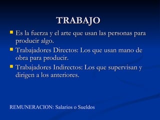 TRABAJO
   Es la fuerza y el arte que usan las personas para
    producir algo.
   Trabajadores Directos: Los que usan mano de
    obra para producir.
   Trabajadores Indirectos: Los que supervisan y
    dirigen a los anteriores.



REMUNERACION: Salarios o Sueldos
 