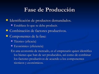 Fase de Producción
   Identificación de productos demandados.
       Establece lo que se debe producir.
   Combinación de factores productivos.
   Componentes de la fase:
     Técnico (eficacia)
     Económico (eficiencia)

    En una economía de mercado, es el empresario quien identifica
      los bienes que han de ser producidos, así como de combinar
      los factores productivos de acuerdo a los componentes
      técnicos y económicos.
 