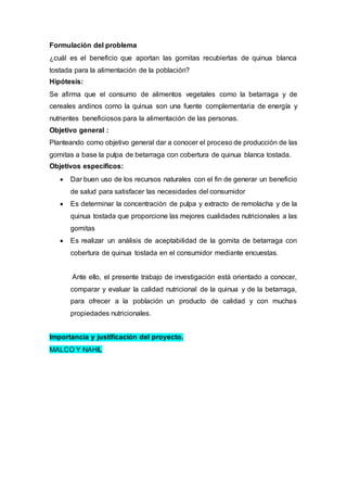 Formulación del problema
¿cuál es el beneficio que aportan las gomitas recubiertas de quinua blanca
tostada para la alimentación de la población?
Hipótesis:
Se afirma que el consumo de alimentos vegetales como la betarraga y de
cereales andinos como la quinua son una fuente complementaria de energía y
nutrientes beneficiosos para la alimentación de las personas.
Objetivo general :
Planteando como objetivo general dar a conocer el proceso de producción de las
gomitas a base la pulpa de betarraga con cobertura de quinua blanca tostada.
Objetivos específicos:
 Dar buen uso de los recursos naturales con el fin de generar un beneficio
de salud para satisfacer las necesidades del consumidor
 Es determinar la concentración de pulpa y extracto de remolacha y de la
quinua tostada que proporcione las mejores cualidades nutricionales a las
gomitas
 Es realizar un análisis de aceptabilidad de la gomita de betarraga con
cobertura de quinua tostada en el consumidor mediante encuestas.
Ante ello, el presente trabajo de investigación está orientado a conocer,
comparar y evaluar la calidad nutricional de la quinua y de la betarraga,
para ofrecer a la población un producto de calidad y con muchas
propiedades nutricionales.
Importancia y justificación del proyecto.
MALCO Y NAHIL
 