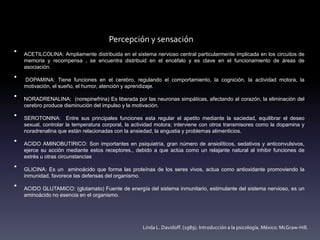Percepción y sensación
• Los neurotransmisores se encargan de conducir los impulsos nerviosos a
través de cadenas neuronales que se relacionan íntimamente unas con
otras.
• ACETILCOLINA: Ampliamente distribuida en el sistema nervioso central particularmente implicada en los circuitos de
memoria y recompensa , se encuentra distribuid en el encéfalo y es clave en el funcionamiento de áreas de
asociación.
• DOPAMINA: Tiene funciones en el cerebro, regulando el comportamiento, la cognición, la actividad motora, la
motivación, el sueño, el humor, atención y aprendizaje.
• NORADRENALINA: (norepinefrina) Es liberada por las neuronas simpáticas, afectando al corazón, la eliminación del
cerebro produce disminución del impulso y la motivación.
• SEROTONINA: Entre sus principales funciones esta regular el apetito mediante la saciedad, equilibrar el deseo
sexual, controlar la temperatura corporal, la actividad motora; interviene con otros transmisores como la dopamina y
noradrenalina que están relacionadas con la ansiedad, la angustia y problemas alimenticios.
• ACIDO AMINOBUTIRICO: Son importantes en psiquiatría, gran número de ansiolíticos, sedativos y anticonvulsivos,
ejerce su acción mediante estos receptores., debido a que actúa como un relajante natural al inhibir funciones de
estrés u otras circunstancias
• GLICINA: Es un aminoácido que forma las proteínas de los seres vivos, actua como antioxidante promoviendo la
inmunidad, favorece las defensas del organismo.
• ACIDO GLUTAMICO: (glutamato) Fuente de energía del sistema inmunitario, estimulante del sistema nervioso, es un
aminoácido no esencia en el organismo.
Linda L. Davidoff. (1989). Introducción a la psicología. México: McGraw-Hill.
 