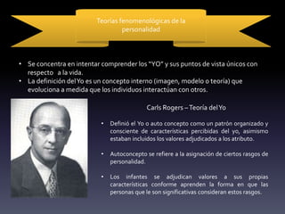 Teorías fenomenológicas de la
personalidad
• Se concentra en intentar comprender los “YO” y sus puntos de vista únicos con
respecto a la vida.
• La definición delYo es un concepto interno (imagen, modelo o teoría) que
evoluciona a medida que los individuos interactúan con otros.
Carls Rogers –Teoría delYo
• Definió el Yo o auto concepto como un patrón organizado y
consciente de características percibidas del yo, asimismo
estaban incluidos los valores adjudicados a los atributo.
• Autoconcepto se refiere a la asignación de ciertos rasgos de
personalidad.
• Los infantes se adjudican valores a sus propias
características conforme aprenden la forma en que las
personas que le son significativas consideran estos rasgos.
 