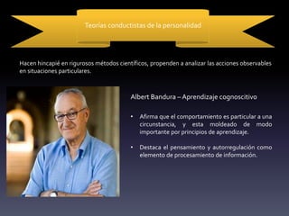 Teorías conductistas de la personalidad
Hacen hincapié en rigurosos métodos científicos, propenden a analizar las acciones observables
en situaciones particulares.
Albert Bandura – Aprendizaje cognoscitivo
• Afirma que el comportamiento es particular a una
circunstancia, y esta moldeado de modo
importante por principios de aprendizaje.
• Destaca el pensamiento y autorregulación como
elemento de procesamiento de información.
 