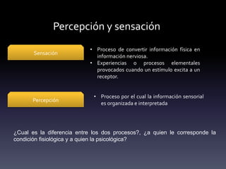 Percepción y sensación
¿Cual es la diferencia entre los dos procesos?, ¿a quien le corresponde la
condición fisiológica y a quien la psicológica?
Sensación
• Proceso de convertir información física en
información nerviosa.
• Experiencias o procesos elementales
provocados cuando un estímulo excita a un
receptor.
Percepción
• Proceso por el cual la información sensorial
es organizada e interpretada
 