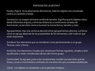 ENFOQUE DE LA GESTALT
Fondo y figura: Es la observación del entorno, todo los objetos son visualizado
contra un contexto o fondo.
Constancia: La imagen retiniana cambia de tamaño. Significa que lo objetos vistos
desde diferentes angulos, a diversas distancias o condiciones variadas de
iluminación, se perciben como si tuvieran la misma forma, tamaño y color.
Agrupamiento: Hay una continua elección entre agrupamientos alternos. La forma
como se agrupa depende de las propiedades de los elementos y del modo en que
están dispuestos.
Similitud: Son elementos que se consideran como pertenecientes a un grupo.
Textura, color y forma.
Simetrías: Son elementos visuales que constituyen formas regulares, simples y bien
equilibradas y están consideradas dentro del mismo grupo.
Continuidad: Se agrupan junto a los componentes visuales que permiten que las
líneas, curvas o movimientos continúen en una dirección que ya estaba establecida.
Cierre: Los objetos se completan y así se perciben íntegros
 