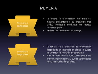 MEMORIA
Memoria a
corto plazo
• Se refiere a la evocación inmediata del
material presentado o su evocación mas
tardía, realizada mediante un repaso
ininterrumpido.
• Utilizada en la memoria de trabajo.
Memoria a
largo plazo
• Se refiere a a la evocación de información
después de un intervalo en el que el sujeto
ha centrado la atención en otra tarea
• Si en la información a corto plazo existe una
fuerte carga emocional , puede consolidarse
como memoria a largo plazo
 