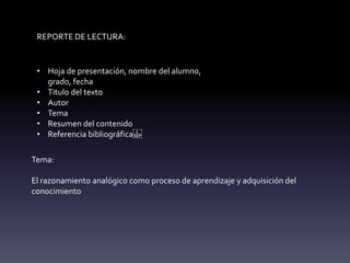 REPORTE DE LECTURA:
• Hoja de presentación, nombre del alumno,
grado, fecha
• Titulo del texto
• Autor
• Tema
• Resumen del contenido
• Referencia bibliográfica
Tema:
El razonamiento analógico como proceso de aprendizaje y adquisición del
conocimiento
 
