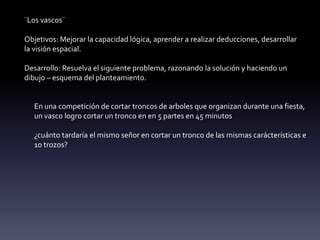 ¨Los vascos¨
Objetivos: Mejorar la capacidad lógica, aprender a realizar deducciones, desarrollar
la visión espacial.
Desarrollo: Resuelva el siguiente problema, razonando la solución y haciendo un
dibujo – esquema del planteamiento.
En una competición de cortar troncos de arboles que organizan durante una fiesta,
un vasco logro cortar un tronco en en 5 partes en 45 minutos
¿cuánto tardaría el mismo señor en cortar un tronco de las mismas carácterísticas e
10 trozos?
 