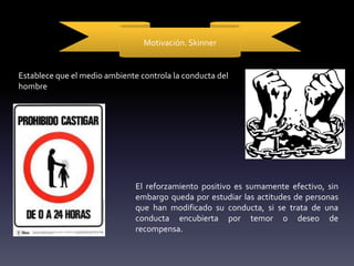 Motivación. Skinner
Establece que el medio ambiente controla la conducta del
hombre
El reforzamiento positivo es sumamente efectivo, sin
embargo queda por estudiar las actitudes de personas
que han modificado su conducta, si se trata de una
conducta encubierta por temor o deseo de
recompensa.
 