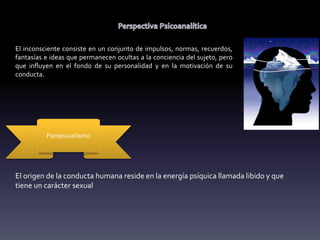 El inconsciente consiste en un conjunto de impulsos, normas, recuerdos,
fantasías e ideas que permanecen ocultas a la conciencia del sujeto, pero
que influyen en el fondo de su personalidad y en la motivación de su
conducta.
Pansexualismo
El origen de la conducta humana reside en la energía psíquica llamada libido y que
tiene un carácter sexual
 